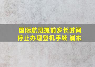 国际航班提前多长时间停止办理登机手续 浦东